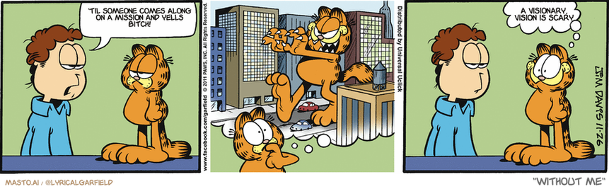 Original Garfield comic from November 26, 2011
Text replaced with lyrics from: Without Me

Transcript:
• 'Til Someone Comes Along On A Mission And Yells Bitch!
• A Visionary, Vision Is Scary


--------------
Original Text:
• Jon:  You're getting kind of big.  
• Garfield:  Cool!

The comic strip features three panels, each depicting a different scene. In the first panel, an orange cat is seen with a man in a blue shirt looking at it. The second panel shows an orange cat on a chair in the man's office, while a man in a blue shirt and a man in a white shirt are sitting in a waiting room. The third panel depicts another orange cat on a chair in the man's office, and a man in a blue shirt is in the waiting room. Each panel portrays the same character, creating a humorous and entertaining story.