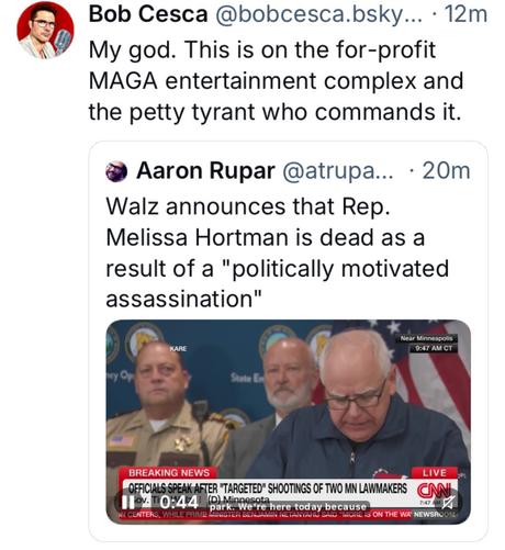 Bob Cesca @bobcesca.bsky... - 12m' 

My god. This is on the for-profit MAGA entertainment complex and the petty tyrant who commands it. 

@ Aaron Rupar @atrupa... - 20m Walz announces that Rep. Melissa Hortman is dead as a result of a "politically motivated assassination"