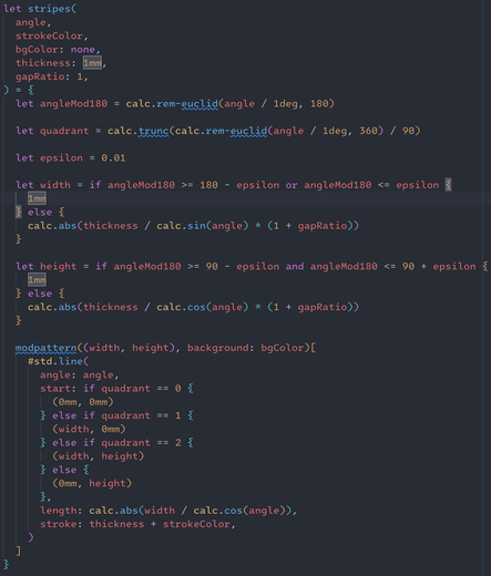 Screenshot of a typst function in a code editor with syntax highlighting. The code is mostly red, yellow-orange, purple, and blue in about that order, on a dark background.

The shown code is as follows:

let stripes(
  angle,
  strokeColor,
  bgColor: none,
  thickness: 1mm,
  gapRatio: 1,
) = {
  let angleMod180 = calc.rem-euclid(angle / 1deg, 180)

  let quadrant = calc.trunc(calc.rem-euclid(angle / 1deg, 360) / 90)

  let epsilon = 0.01

  let width = if angleMod180 >= 180 - epsilon or angleMod180 <= epsilon {
    1mm
  } else {
    calc.abs(thickness / calc.sin(angle) * (1 + gapRatio))
  }

  let height = if angleMod180 >= 90 - epsilon and angleMod180 <= 90 + epsilon {
    1mm
  } else {
    calc.abs(thickness / calc.cos(angle) * (1 + gapRatio))
  }

  modpattern((width, height), background: bgColor)[
    #std.line(
      angle: angle,
      start: if quadrant == 0 {
        (0mm, 0mm)
      } else if quadrant == 1 {
        (width, 0mm)
      } else if quadrant == 2 {
        (width, height)
      } else {
        (0mm, height)
      },
      length: calc.abs(width / calc.cos(angle)),
      stroke: thickness + strokeColor,
    )
  ]
}