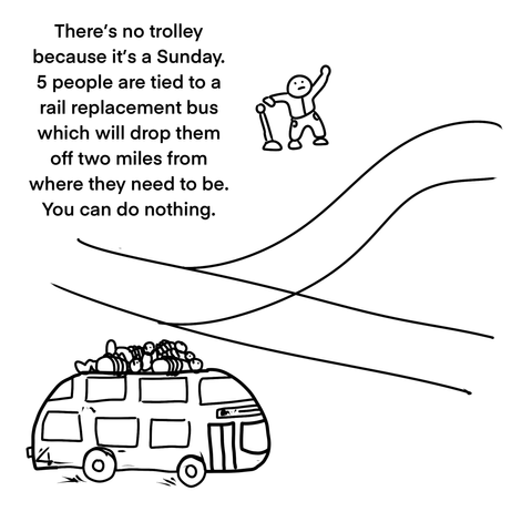 Two tracks diverge at a central point. A little person holds a lever in one hand and waves with the other. A double decker bus with 5 people tied to the roof trundles by.

There’s no trolley because it’s a Sunday. 5 people are tied to a rail replacement bus which will drop them off two miles from where they need to be. You can do nothing.