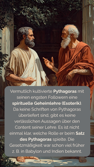 Vermutlich kultivierte Pythagoras mit seinen engsten Followern eine spirituelle Geheimlehre (Esoterik). Da keine Schriften von Pythagoras überliefert sind, gibt es keine verlässlichen Aussagen über den Content seiner Lehre. Es ist nicht einmal klar, welche Rolle er beim Satz des Pythagoras spielte. Die Gesetzmäßigkeit war schon viel früher  z. B. in Babylon und Indien bekannt.