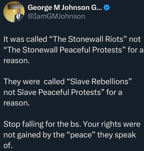 It was called the "Stonewall riots", not the "Stonewall peaceful protests" for a reason

They were called the"slave rebellions", not the"slave peaceful protests", for a reason

Stop falling for their bullshit. Your rights were not gained by the "peace" they speak of