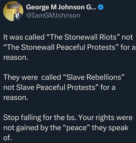 It was called the "Stonewall riots", not the "Stonewall peaceful protests" for a reason

They were called the"slave rebellions", not the"slave peaceful protests", for a reason

Stop falling for their bullshit. Your rights were not gained by the "peace" they speak of