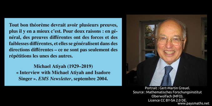Portrait photographique de Michael Atiyah, et une citation : "Tout bon théorème devrait avoir plusieurs preuves, plus il y en a mieux c'est. Pour deux raisons : en général, des preuves différentes ont des forces et des faiblesses différentes, et elles se généralisent dans des directions différentes – ce ne sont pas seulement des répétitions les unes des autres."