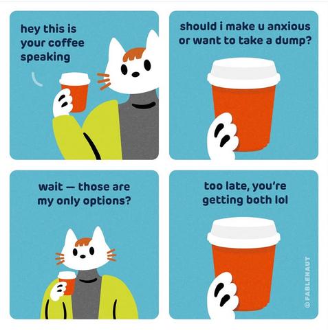 Cartoon by Fablenaut.



An anthropomorphic cat is holding a takeout cup of coffee.

The cup of coffee speaks:

"Hey this is your coffee speaking. Should I make U anxious or want to take a dump?"

The cat replies:

"Wait, those are my only options?"

The coffee cup answers back:

"Too late, you're getting both lol."