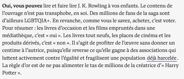 Oui, vous pouvez lire et faire lire J. K. Rowling à vos enfants. Le contenu de l’ouvrage n’est pas transphobe, en soi. Des millions de fans de la saga sont d’ailleurs LGBTQIA+. En revanche, comme vous le savez, acheter, c’est voter. Pour résumer : les livres d’occasion et les films empruntés dans une médiathèque, c’est « oui ». Les livres tout neufs, les places de cinéma et les produits dérivés, c’est « non ». Il s’agit de profiter de l’œuvre sans donner un centime à l’autrice, puisqu’elle reverse ce qu’elle gagne à des associations qui luttent activement contre l’égalité et fragilisent une population déjà harcelée. La règle d’or est de ne pas alimenter le tas de millions de la créatrice d’« Harry Potter ».