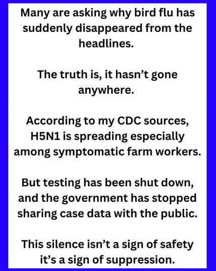 Many are asking why bird flu has suddenly disappeared from the headlines.

The truth is, it hasn’t gone anywhere.

According to my CDC sources, H5N1 is spreading especially among symptomatic farm workers. But testing has been shut down, and the government has stopped sharing case data with the public. This silence isn’t a sign of safety it’s a sign of suppression.