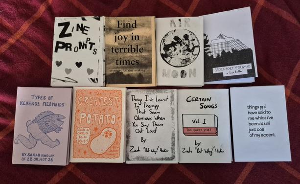 Mini zines (titles left to right, top to bottom):
Zine Prompts
Find Joy in Terrible Times: Zine Prompts
Air Moon
Stockport Pyramid: a love letter
Types of Reverse Mermaids
The Greatest Forms of Potato
Things I've Learnt In Therapy That Seems Obvious When You Say Them Out Loud
Certain Songs Vol 1.
Things ppl have said to me whilst I've been at uni just cos of my accent