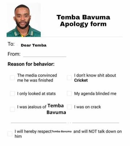 A letter form: Temba Bavuma
Apology form
To:
Dear Temba
From:
Reason for behavior:
The media convinced me he was finished
I only looked at stats
I was jealous of Temba
Bavuma
I don't know shit about
Cricket
My agenda blinded me
I was on crack
I will hereby respectemba Bavuma and will NOT talk down on him