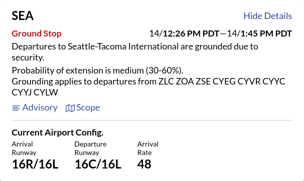 FAA air traffic status on Seattle from https://nasstatus.faa.gov/

SEA
UPDATED

Ground Stop

14/12:26 PM PDT—14/1:45 PM PDT

Departures to Seattle-Tacoma International are grounded due to security.

Probability of extension is medium (30-60%).

Grounding applies to departures from ZLC ZOA ZSE CYEG CYVR CYYC CYYJ CYLW
Advisory

Departure Delay

Updated 1:10 PM PDT

Departures from Seattle-Tacoma International are delayed an avg. 15 mins. (and increasing) due to other:security.

Current Airport Config.

Arrival

Runway

16R/16L

Departure

Runway

16C/16L

Arrival

Rate

48