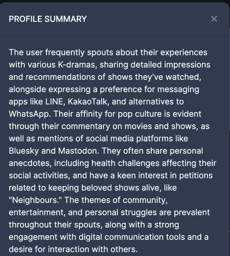 The user frequently spouts about their experiences with various K-dramas, sharing detailed impressions and recommendations of shows they've watched, alongside expressing a preference for messaging apps like LINE, KakaoTalk, and alternatives to WhatsApp. Their affinity for pop culture is evident through their commentary on movies and shows, as well as mentions of social media platforms like Bluesky and Mastodon. They often share personal anecdotes, including health challenges affecting their social activities, and have a keen interest in petitions related to keeping beloved shows alive, like "Neighbours." The themes of community, entertainment, and personal struggles are prevalent throughout their spouts, along with a strong engagement with digital communication tools and a desire for interaction with others.