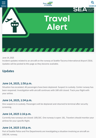 News from Port of Seattle (Sea-Tac Airport) https://www.portseattle.org/news/june-14-aircraft-incident

June 14: Aircraft Incident

June 14, 2025

Incident updates related to an aircraft on the runway at Seattle-Tacoma International Airport (SEA). Updates will be posted to this page as they become available. 
Updates
 
June 14, 2025, 1:58 p.m.

Situation has escalated. All passengers have been deplaned. Suspect in custody. Center runway has been reopened. Investigation with aircraft continues with 16R still closed. Track your flight with your airline.
June 14, 2025, 1:34 p.m.

One suspect is in custody. Passengers will be deplaned and returned to terminal after security screening.
June 14, 2025 1:16 p.m.

Currently two runways are closed: 16R/16C. One runway is open: 16L. Travelers should monitor your airlines for your specific flight.
June 14, 2025 1:03 p.m.

Port of Seattle Police and Fire Departments are investigating a situation involving an aircraft on 16R/34L runway.