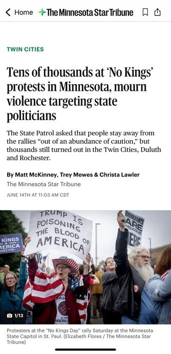 Screen capture of Minnesota Star Tribune article: TWIN CITIES Tens of thousands at 'No Kings' protests in Minnesota, mourn violence targeting state politicians The State Patrol asked that people stay away from the rallies "out of an abundance of caution," but thousands still turned out in the Twin Cities, Duluth and Rochester. By Matt McKinney, Trey Mewes & Christa Lawler The Minnesota Star Tribune JUNE 14TH AT 11:03 AM 

A photo in the news article features demonstrators carrying signs, including: TRUMP Is POlSONING THE BLOOD OF AMERICA and IMMIGRANTS ARE WELCOME HERE 

Protesters at the "No Kings Day" rally Saturday at the Minnesota State Capitol in St. Paul. (Elizabeth Flores / The Minnesota Star Tribune)