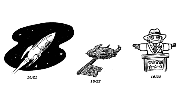 'A fourth set of three ink drawings, dated 10/21, 10/22, and 10/23.

10/21: A retro-styled rocket ship with two fins on the bottom, one on top, and no visible cockpit. Behind it is a black background filled with stars. From the back end of the rocket, there is a flame and an exhaust trail that extends beyond the background.

10/22: An ornate, threatening-looking key. The head of the key consists of a circle ringed with spikes and a V-shaped motif resembling horns. A longer spike extends from the top, opposite the shaft.

10/23: A scarecrow dressed in a suit and tie, topped with a fedora, standing behind a podium. A poster on the front of the podium says "Vote!" in all capital letters, with three stars underneath. The scarecrow has a blank, bewildered expression.'