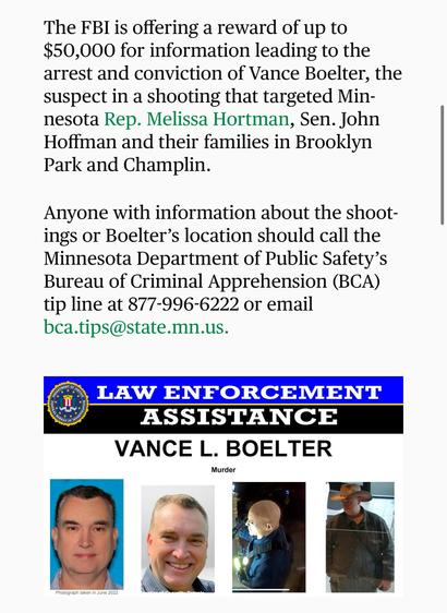 Screenshot from Star tribune: The FBI is offering a reward of up to $50,000 for information leading to the arrest and conviction of Vance Boelter, the suspect in a shooting that targeted Minnesota Rep. Melissa Hortman, Sen. John Hoffman and their families in Brooklyn Park and Champlin.
Anyone with information about the shootings or Boelter’s location should call the Minnesota Department of Public Safety’s Bureau of Criminal Apprehension (BCA) tip line at 877-996-6222 or email bca.tips@state.mn.us.