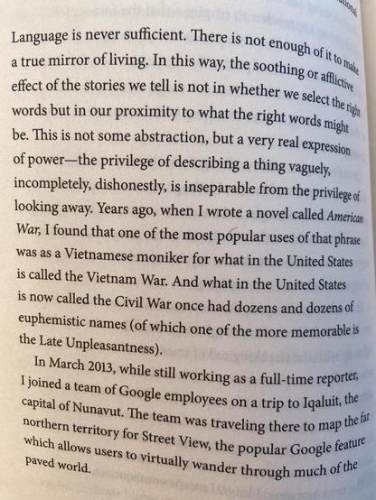 Paragraph from the book ‘One day everyone will have always been against this’- Language is never sufficient. There is not enough of it to take a true mirror of living. In this way, the soothing or afflictive effect of the stories we tell is not in whether we select the right words but in our proximity to what the right words might be. This is not some abstraction, but a very real expression of power-the privilege of describing a thing vaguely, incompletely, dishonestly, is inseparable from the privilege of looking away. Years ago, when I wrote a novel called American War, I found that one of the most popular uses of that phrase was as a Vietnamese moniker for what in the United States is called the Vietnam War. And what in the United States is now called the Civil War once had dozens and dozens of euphemistic names (of which one of the more memorable is the Late Unpleasantness).