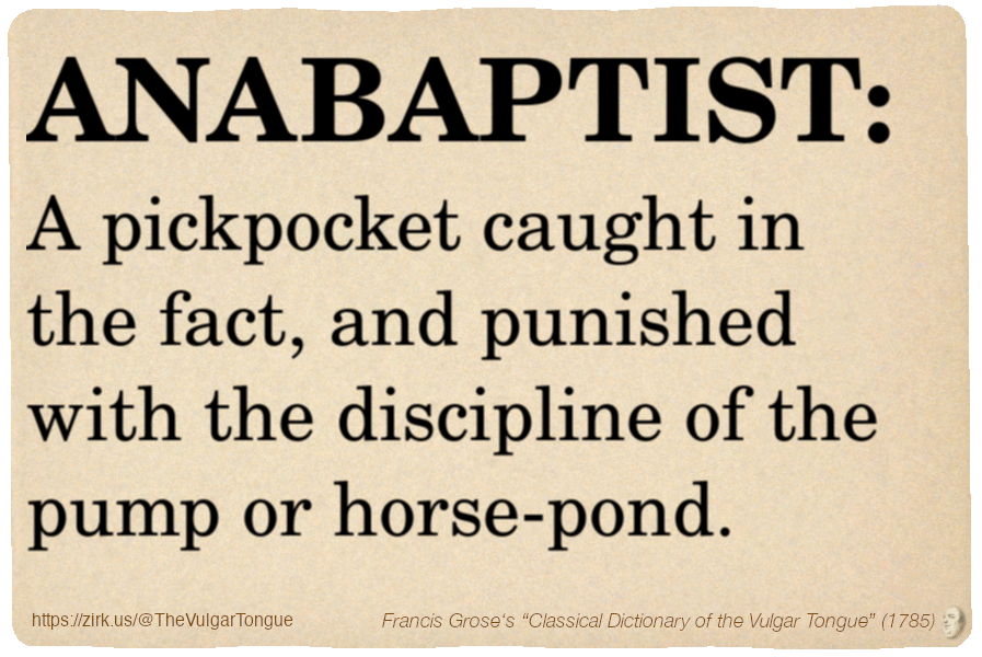 Image imitating a page from an old document, text (as in main toot):

ANABAPTIST. A pickpocket caught in the fact, and punished with the discipline of the pump or horse-pond.

A selection from Francis Grose’s “Dictionary Of The Vulgar Tongue” (1785)