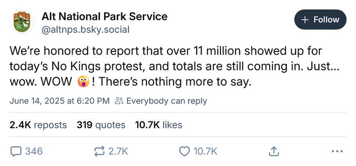 ‪Alt National Park Service‬
 ‪@altnps.bsky.social‬
· 2h
We’re honored to report that over 11 million showed up for today’s No Kings protest, and totals are still coming in. Just… wow. WOW 😮! There’s nothing more to say.