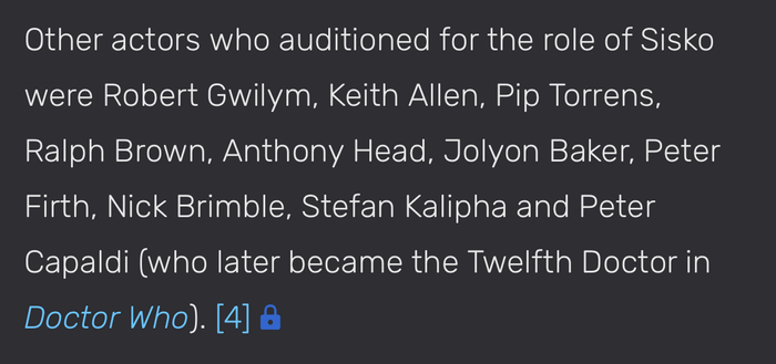 Other actors who auditioned for the role of Sisko were Robert Gwilym, Keith Allen, Pip Torrens, Ralph Brown, Anthony Head, Jolyon Baker, Peter Firth, Nick Brimble, Stefan Kalipha and Peter Capaldi (who later became the Twelfth Doctor in Doctor Who).