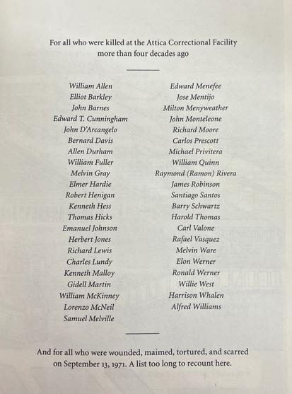 For all who were killed at the Attica Correctional Facility more than four decades ago
William Allen
Edward Menefee
Elliot Barkley
Jose Mentijo
John Barnes
Milton Menyweather
Edward T. Cunningham
John Monteleone
John D'Arcangelo
Richard Moore
Bernard Davis
Carlos Prescott
Allen Durham
Michael Privitera
William Fuller
William Quinn
Melvin Gray
Raymond (Ramon) Rivera
Elmer Hardie
James Robinson
Robert Henigan
Santiago Santos
Kenneth Hess
Barry Schwartz
Thomas Hicks
Harold Thomas
Emanuel Johnson
Carl Valone
Herbert Jones
Rafael Vasquez
Richard Lewis
Melvin Ware
Charles Lundy
Elon Werner
Kenneth Malloy
Ronald Werner
Gidell Martin
Willie West
William McKinney
Harrison Whalen
Lorenzo McNeil
Alfred Williams
Samuel Melville

—
And for all who were wounded, maimed, tortured, and scarred on September 13, 1971. A list too long to recount here.