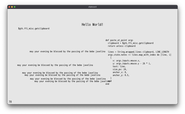 Window with large text of "Hello World!", multiple instances of "may your evening be blessed by the passing of the bebe javeline" and the function responsible for pasting

def paste_at_point args
  clipboard = $gtk.ffi_misc.getclipboard
  return unless clipboard

  lines = String.wrapped_lines clipboard, LINE_LENGTH
  args.state.notes << lines.map_with_index do |line, i|
    {
      x: args.inputs.mouse.x,
      y: args.inputs.mouse.y - 22p * i,
      text: line,
      size_px: 20,
      anchor_x: 0,
      anchor_y: 0.5,
    }
  end
end