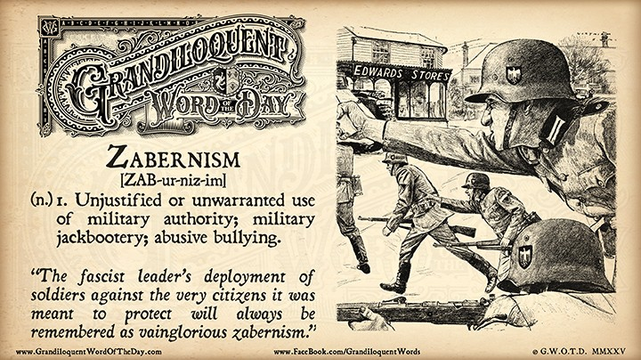 abernism [ZAB-ur-niz-im]
(n.)
- Unjustified or unwarranted use of military authority; military jackbootery; abusive bullying.

From the German name for Saverne, a town in Alsace. Originated from an incident in 1912 involving an overzealous soldier who killed a cobbler for smiling at him.

Used in a sentence:
“The fascist leader’s deployment of soldiers against the very citizens it was meant to protect will always be remembered as vainglorious zabernism.