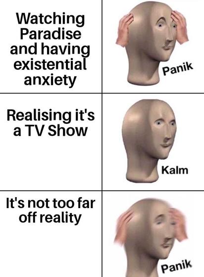 Meme picturing three panels

In the first panel a man is holding his head, text: "Watching Paradise and having existential anxiety: panik"

In the second panel the man is calmer, text: "Realising it's a TV show: kalm"

In the last panel the man is once again distressed, text: "It's not too far off reality: panik"