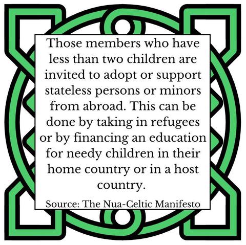 Those members who have less than two children are invited to adopt or support stateless persons or minors from abroad. This can be done by taking in refugees or by financing an education for needy children in their home country or in a host country. Source: The Nua-Celtic Manifesto