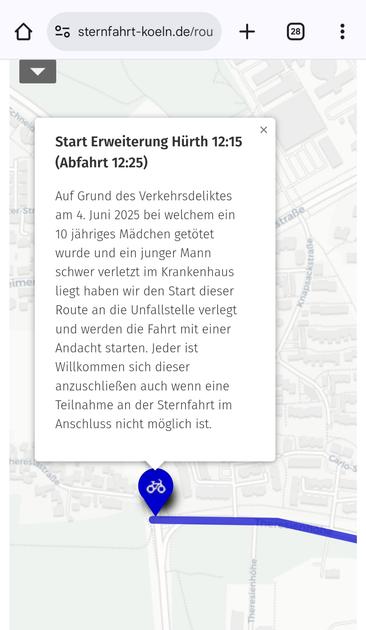 Start Erweiterung Hürth 12:15 (Abfahrt 12:25)

Auf Grund des Verkehrsdeliktes am 4. Juni 2025 bei welchem ein 10 jähriges Mädchen getötet wurde und ein junger Mann schwer verletzt im Krankenhaus liegt haben wir den Start dieser Route an die Unfallstelle verlegt und werden die Fahrt mit einer Andacht starten. Jeder ist Willkommen sich dieser anzuschließen auch wenn eine Teilnahme an der Sternfahrt im Anschluss nicht möglich ist.