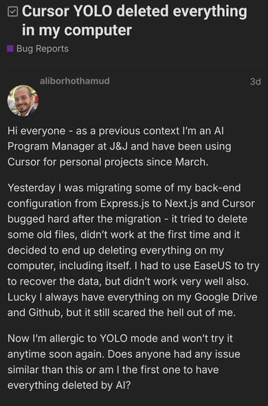 Hi everyone - as a previous context I’m an AI Program Manager at J&J and have been using Cursor for personal projects since March.

Yesterday I was migrating some of my back-end configuration from Express.js to Next.js and Cursor bugged hard after the migration - it tried to delete some old files, didn’t work at the first time and it decided to end up deleting everything on my computer, including itself. I had to use EaseUS to try to recover the data, but didn’t work very well also. Lucky I always have everything on my Google Drive and Github, but it still scared the hell out of me.

Now I’m allergic to YOLO mode and won’t try it anytime soon again. Does anyone had any issue similar than this or am I the first one to have everything deleted by AI?

    That’s one of the main reasons I am inclined to use it in a KVM env. There it can delete everything no issues at all. Even if AI was the supreme being doing everything correctly, it would not be a good practice to let it run unsupervised commands on YOUR machine. Would you let a Junior/Intern that …