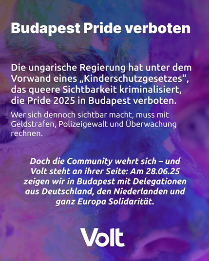 Vor einem violetten Hintergrund steht folgender Text: 
BudapestPride verboten
Die ungarische Regierung hat unter dem Vorwand eines "Kinderschutzgesetzes", das queere Sichtbarkeit kriminalisiert, die Pride 2025 in Budapest verboten. Wer sich dennoch sichtbar macht, muss mit Geldstrafen, Polizeigewalt und Überwachung rechnen.
Doch die Community wehrt sich - und Volt steht an ihrer Seite: Am 28.06.25 zeigen wir in Budapest mit Delegationen aus Deutschland, den Niederlanden und ganz Europa Solidarität.
Volt