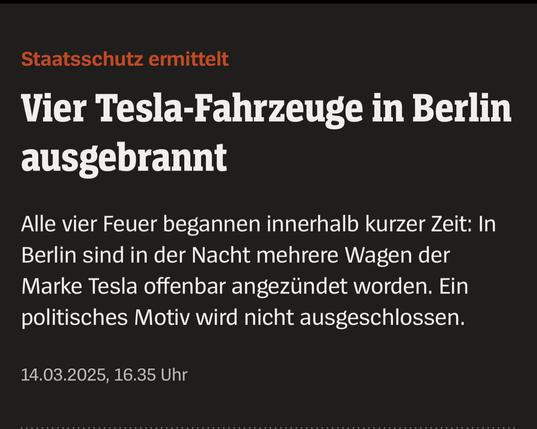 Spiegel Artikel:

Staatsschutz ermittelt
Vier Tesla-Fahrzeuge in Berlin
ausgebrannt
Alle vier Feuer begannen innerhalb kurzer Zeit: In
Berlin sind in der Nacht mehrere Wagen der
Marke Tesla offenbar angezündet worden. Ein
politisches Motiv wird nicht ausgeschlossen.
14.03.2025, 16.35 Uhr
