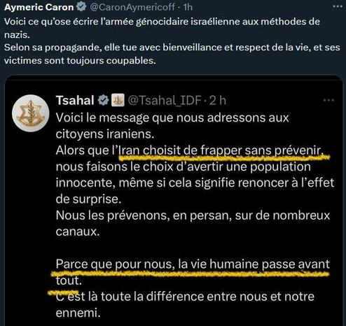 Aymeric Caron : Voici ce qu'ose écrire I'armée génocidaire israélienne aux méthodes de nazis. Selon sa propagande, elle tue avec bienveillance et respect de la vie, et ses victimes sont toujours coupables.
Tsahal : Voici le message que nous adressons aux citoyens iraniens. Alors que I’Iran choisit de frapper sans prévenir nous faisons le choix d’avertir une population innocente, même si cela signifie renoncer a I'effet de surprise. Nous les prévenons, en persan, sur de nombreux canaux. Parce que pour nous, la vie humaine passe avant tout. "C'est là toute la différence entre nous et notre ennemi.