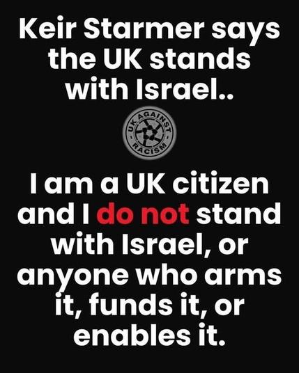 Notice from UK Against Racism

KEIR STARMER SAYS THE  UK STANDS WITH ISRAEL

I AM A UK CITIZEN AND I DO NOT STAND WITH ISRAEL, OR ANYONE WHO ARMS IT, FUNDS IT OR ENABLES IT