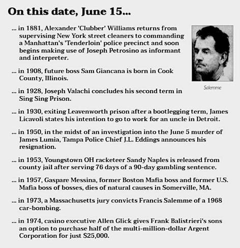 Image of Francis Salemme. Text reads: On this date, June 15...
in 1881, Alexander 'Clubber' Williams returns from supervising New York street cleaners to commanding a Manhattan's 'Tenderloin' police precinct and soon begins making use of Joseph Petrosino as informant and interpreter.
in 1908, future boss Sam Giancana is born in Cook County, Illinois.
in 1928, Joseph Valachi concludes his second term in Sing Sing Prison.
in 1930, exiting Leavenworth prison after a bootlegging term, James Licavoli states his intention to go to work for an uncle in Detroit.
in 1950, in the midst of an investigation into the June 5 murder of James Lumia, Tampa Police Chief J.L. Eddings announces his resignation.
in 1953, Youngstown OH racketeer Sandy Naples is released from county jail after serving 76 days of a 90-day gambling sentence.
in 1957, Gaspare Messina, former Boston Mafia boss and former U.S. Mafia boss of bosses, dies of natural causes in Somerville, MA.
in 1973, a Massachusetts jury convicts Francis Salemme of a 1968 car-bombing.
in 1974, casino executive Allen Glick gives Frank Balistrieri's sons an option to purchase half of the multi-million-dollar Argent Corporation for just $25,000.