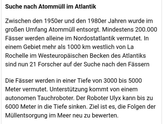 Suche nach Atommüll im Atlantik
Zwischen den 1950er und den 1980er Jahren wurde im großen Umfang Atommüll entsorgt. Mindestens 200.000 Fässer werden alleine im Nordostatlantik ver­mutet. In einem Gebiet mehr als 1000 km westlich von La Rochelle im Westeuropä­ischen Becken des Atlantiks sind nun 21 Forscher auf der Suche nach den Fässern

Die Fässer werden in einer Tiefe von 3000 bis 5000 Meter vermutet. Unter­stützung kommt von einem autonomen Tauchroboter. Der Roboter Ulyx kann bis zu 6000 Meter in die Tiefe sinken. Ziel ist es, die Folgen der Müllentsorgung im Meer neu zu bewerten.