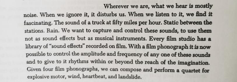 John Cage quote -
"wherever we are, what we hear mostly is noise. When we ignore it, it disturbs us. When we listen to it, we find it fascinating. The sound of a truck at fifty miles per hour. Static between the stations. Rain. We want to capture and control these sounds, to use them not as sound effects but as musical instruments."