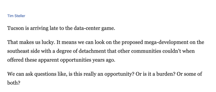 Screenshot from linked article, reading:

Tim Steller

Tucson is arriving late to the data-center game.
That makes us lucky. It means we can look on the proposed mega-development on the southeast side with a degree of detachment that other communities couldn't when offered these apparent opportunities years ago.
We can ask questions like, is this really an opportunity? Or is it a burden? Or some of both?