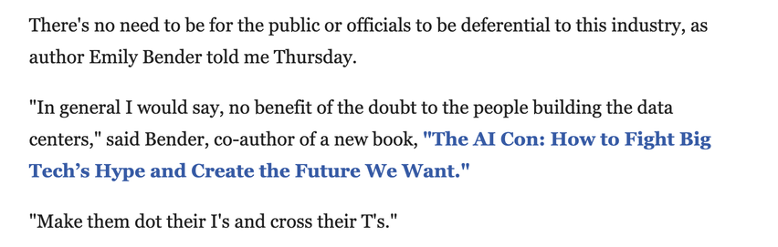 Screenshot from linked article, reading:

There's no need to be for the public or officials to be deferential to this industry, as author Emily Bender told me Thursday. 
"In general I would say, no benefit of the doubt to the people building the data centers," said Bender, co-author of a new book, "The AI Con: How to Fight Big Tech’s Hype and Create the Future We Want."
"Make them dot their I's and cross their T's."