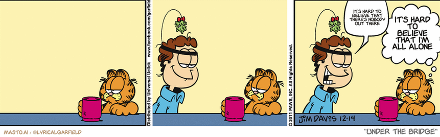 Original Garfield comic from December 14, 2011
Text replaced with lyrics from: Under the Bridge

Transcript:
• It's Hard To Believe That There's Nobody Out There
• It's Hard To Believe That I'm All Alone


--------------
Original Text:
• Jon:  Liz is coming over
• Garfield:  I was kind of hoping that was the case.

The image shows a comic strip featuring three different panels of a man sitting at a table with a cup of coffee. The panels are arranged in a line, with the man on the left, the center, and the right, each having a slightly different mood or expression. In the first panel, the man appears to be enjoying his coffee, while in the middle panel, he seems a bit bored. In the third panel, he is looking sad. The comic strip also includes a couple of other smaller illustrations and text elements to enhance the overall visual appeal.