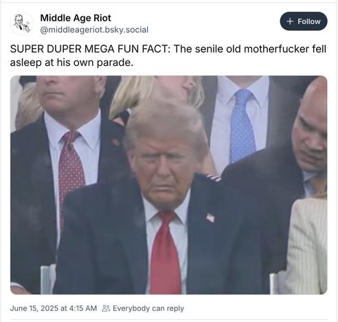 BlueSky post from Middle Age Riot:  

@middleageriot.bsky.social SUPER DUPER MEGA FUN FACT: The senile old motherfucker fell asleep at his own parade. 

[picture of Velveeta Voldemort watching that ridiculous parade yesterday with his eyes closed and a face like a slapped arse]