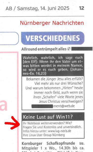 Scan aus den Nürnberger Nachrichten mit unserer Kleinanzeige:
"Keine Lust auf Win11 ?
Ihr Notebook weiterverwenden? Wie? Fragen Sie uns! Kostenlos und unverbindlich. Infos hierzu unter: www.lug-noris.de
Ihre Linux User Group Nürnberg"
