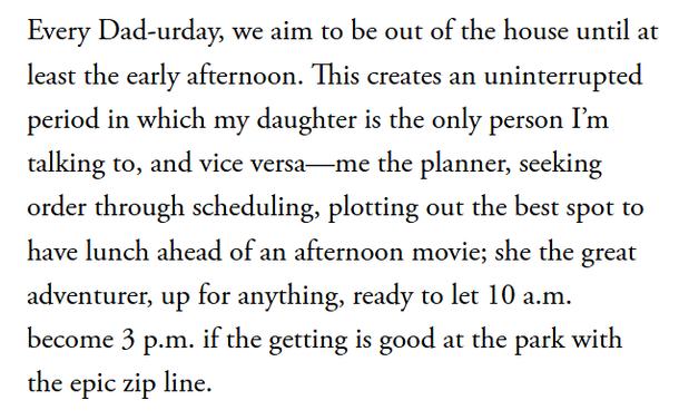 Every Dad-urday, we aim to be out of the house until at least the early afternoon. This creates an uninterrupted period in which my daughter is the only person I’m talking to, and vice versa—me the planner, seeking order through scheduling, plotting out the best spot to have lunch ahead of an afternoon movie; she the great adventurer, up for anything, ready to let 10 a.m. become 3 p.m. if the getting is good at the park with the epic zip line.