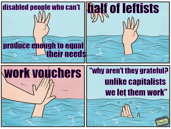 This is a four panel meme of a person drowning. The first panel is of a hand sticking out of the water with text over it saying “disabled people who can’t produce enough to equal their needs”. The next panel is the same hand with a hand reaching out in the corner. There is text over that one saying “half of leftists”. The third panel has the hands high fiving with the text “work vouchers”. The last one has the first hand sinking under the water saying “”why aren’t they grateful? Unlike capitalists we let them work””.