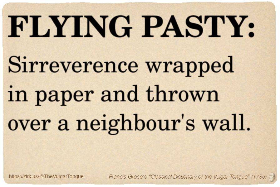 Image imitating a page from an old document, text (as in main toot):

FLYING PASTY. Sirreverence wrapped in paper and thrown over a neighbour's wall.

A selection from Francis Grose’s “Dictionary Of The Vulgar Tongue” (1785)
