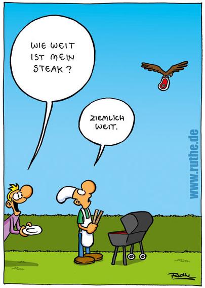 Im Garten. Ein Mann steht, mit Teller in der Hand, hinter einem Mann am Grill und fragt gut gelaunt: "Wie weit ist mein Steak?". Der Grillmeister schaut einem Adler hinterher, der mit einem Stück Fleisch davon fliegt und sagt fassungslos: "Ziemlich weit."