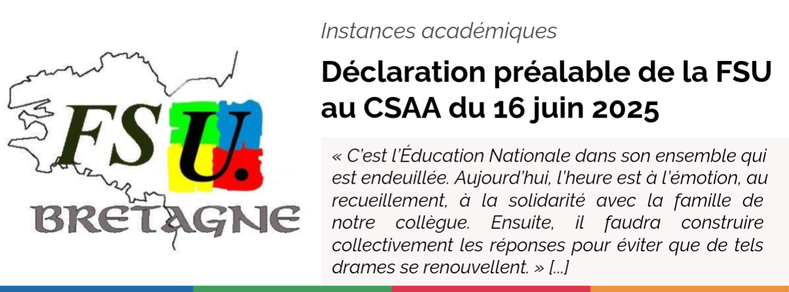 Logo FSU - Instances académiques : Déclaration préalable de la FSU au CSAA du 16 juin 2025 de l'académie de Rennes.
« C’est l’Éducation Nationale dans son ensemble qui est endeuillée. Aujourd’hui, l’heure est à l’émotion, au recueillement, à la solidarité avec la famille de notre collègue. Ensuite, il faudra construire collectivement les réponses pour éviter que de tels drames se renouvellent. » [...]