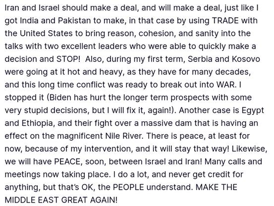 DementiaDon secreted this. Really (source: https://truthsocial.com/@realDonaldTrump/posts/114687664442020232).
"Iran and Israel should make a deal, and will make a deal, just like I got India and Pakistan to make, in that case by using TRADE with the United States to bring reason, cohesion, and sanity into the talks with two excellent leaders who were able to quickly make a decision and STOP!  Also, during my first term, Serbia and Kosovo were going at it hot and heavy, as they have for many decades, and this long time conflict was ready to break out into WAR. I stopped it (Biden has hurt the longer term prospects with some very stupid decisions, but I will fix it, again!). Another case is Egypt and Ethiopia, and their fight over a massive dam that is having an effect on the magnificent Nile River. There is peace, at least for now, because of my intervention, and it will stay that way! Likewise, we will have PEACE, soon, between Israel and Iran! Many calls and meetings now taking place. I do a lot, and never get credit for anything, but that’s OK, the PEOPLE understand. MAKE THE MIDDLE EAST GREAT AGAIN!"