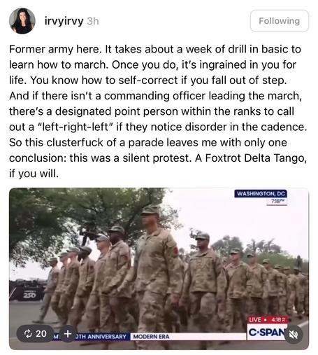 Former army here. It takes about a week of drill in basic to learn how to march. Once you do, it's ingrained in you for life. You know how to self-correct if you fall out of step.
And if there isn't a commanding officer leading the march, there's a designated point person within the ranks to call out a "left-right-left" if they notice disorder in the cadence.
So this clusterfuck of a parade leaves me with only one conclusion: this was a silent protest. A Foxtrot Delta Tango, if you will.
WASHINGTON, DC
7:18 PM