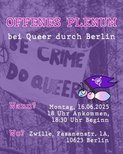 💥Announcement! Monday 16.06.2025💥

🏳️‍🌈 Queer durch Berlin open plenary 🏳️‍⚧️

Monday, 16.06.2025 | 6 p.m. | Zwille Fasanenstraße 1A 10623 Berlin

Arrival: U2, U3, U9, S3, S5, S7, S9, RB14, RB21, RB22, RE1, RE2, RE7, RE56, Bus 100, 109, 110, 200, 204, 245, 249, A05, M45, M46, M49, X10 , X34 Zoologischer Garten station

📣Call to action: https://asanb.noblogs.org/?p=11888 - @queerdurchberlin

#b1606 #queerberlin

Dear all,

We have another open plenary soon!

Come by if you want to get to know us, be politically active with Queer durch Berlin and meet other queers 💖

Especially in tough times like these - for migrants and racialized people and for trans* and other queer folks - we want to strengthen our networks and come together.

Because we don't have to be alone, we are there for each other and we are many ❤️‍🔥

At the plenary you can get to know Queer durch Berlin, our ways of working and future projects, exchange ideas and bring in your own visions.

The room is accessible to wheelchair users and we are providing stimming toys. Main language is German but whisper translations are possible if needed.

If you have questions, please contact us via Insta (@queerdurchberlin), Email (Queerdurchberlin@riseup.net) or in the Telegram comments.

We are looking forward to meeting you!

Accessibility:

Corona still exists, so please test yourself before or in the beginning of the plenary.